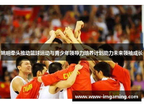 姚明牵头推动篮球运动与青少年领导力培养计划助力未来领袖成长