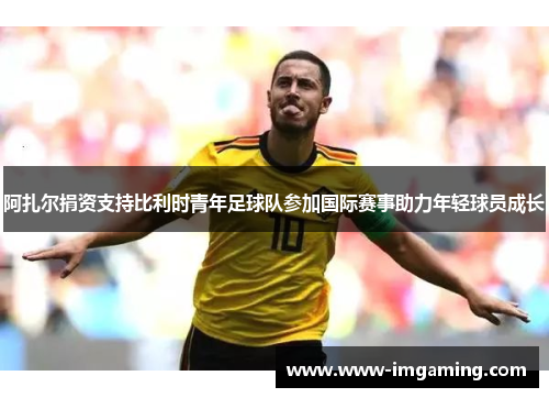 阿扎尔捐资支持比利时青年足球队参加国际赛事助力年轻球员成长