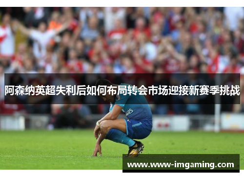 阿森纳英超失利后如何布局转会市场迎接新赛季挑战