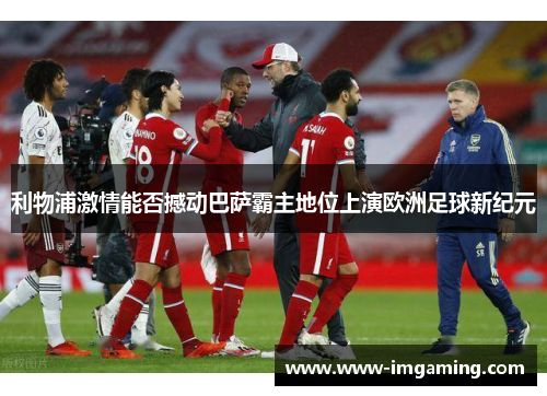 利物浦激情能否撼动巴萨霸主地位上演欧洲足球新纪元