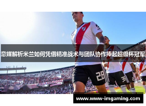 意媒解析米兰如何凭借精准战术与团队协作捧起超级杯冠军