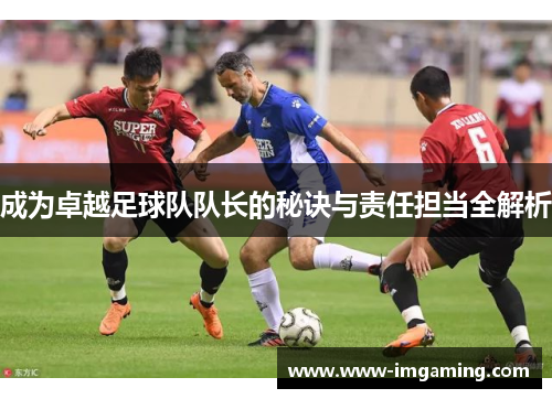 成为卓越足球队队长的秘诀与责任担当全解析