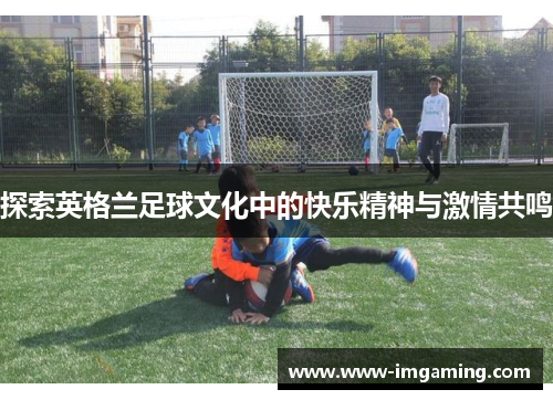 探索英格兰足球文化中的快乐精神与激情共鸣