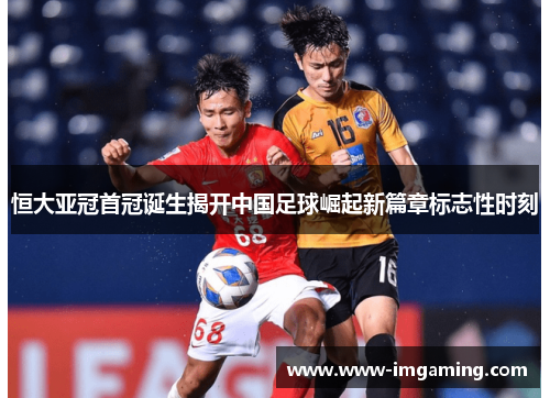 恒大亚冠首冠诞生揭开中国足球崛起新篇章标志性时刻 恒大亚冠首冠诞生揭开中国足球崛起新篇章标志性时刻