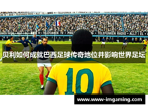 贝利如何成就巴西足球传奇地位并影响世界足坛 贝利如何成就巴西足球传奇地位并影响世界足坛
