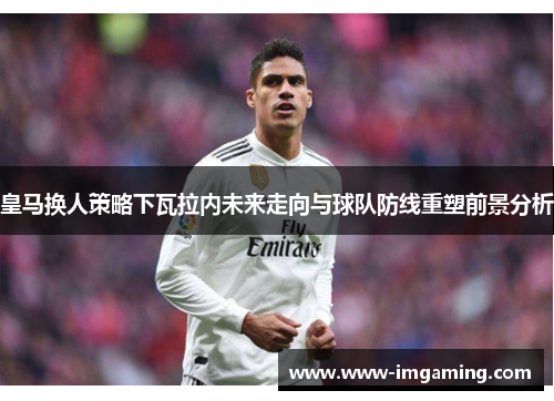 皇马换人策略下瓦拉内未来走向与球队防线重塑前景分析